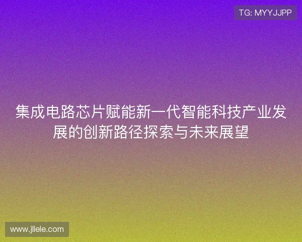 集成电路芯片赋能新一代智能科技产业发展的创新路径探索与未来展望